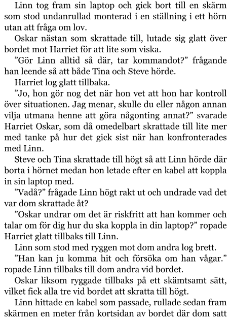 Linn tog fram sin laptop och gick bort till en skärm som stod undanrullad monterad i en ställning i ett hörn utan att fråga om lov. Oskar nästan som skrattade till, lutade sig glatt över bordet mot Harriet för att lite som viska. ”Gör Linn alltid så där, tar kommandot?” frågande han leende så att både Tina och Steve hörde. Harriet log glatt tillbaka. ”Jo, hon gör nog det när hon vet att hon har kontroll över situationen. Jag menar, skulle du eller någon annan vilja utmana henne att göra någonting annat?” svarade Harriet Oskar, som då omedelbart skrattade till lite mer med tanke på hur det gick sist när han konfronterades med Linn. Steve och Tina skrattade till högt så att Linn hörde där borta i hörnet medan hon letade efter en kabel att koppla in sin laptop med. ”Vadå?” frågade Linn högt rakt ut och undrade vad det var dom skrattade åt? ”Oskar undrar om det är riskfritt att han kommer och talar om för dig hur du ska koppla in din laptop?” ropade Harriet glatt tillbaks till Linn. Linn som stod med ryggen mot dom andra log brett. ”Han kan ju komma hit och försöka om han vågar.” ropade Linn tillbaks till dom andra vid bordet. Oskar liksom ryggade tillbaks på ett skämtsamt sätt, vilket fick alla tre vid bordet att skratta till högt. Linn hittade en kabel som passade, rullade sedan fram skärmen en meter från kortsidan av bordet där dom satt