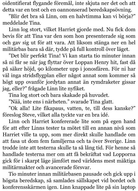 oidentifierat flygande föremål, inte skjuta ner det och att detta var en test och en oannonserad beredskapsövning. ”Blir det bra så Linn, om en halvtimma kan vi börja?” meddelade Tina. Linn log stort, vilket Harriet gjorde med. Nu fick dom bevis för att Tina var den som hon presenterade sig som och gav sig ut för att vara. Att liksom stänga ner en hel militärbas bara så där, tydde på full kontroll över läget. ”Det blir perfekt Tina! Vi kan starta tio minuter innan så ni får se när jag flyttar över Loppan Henry hit, fast då på säker höjd, 90 kilometer upp i jonosfären. För ni har väl inga stridsflygplan eller något annat som kommer så högt upp ovanför jordytan annat än rymdraketer gissar jag, eller?” frågade Linn lite nyfiket. Tina log stort och bara skakade på huvudet. ”Nää, inte ens i närheten.” svarade Tina glatt. ”Ok alla! Lite fikapaus, vatten, te, till dess kanske?” föreslog Steve, vilket alla tyckte var en bra idé. Linn och Harriet konfererade lite som på egen hand för att efter Linns tester ta mötet till en annan nivå som Harriet ville ta upp, som mer direkt skulle handlade om att fasa ut dom fem familjerna och ta över Sverige. Linn trodde inte att testerna skulle ta så lång tid. För henne så handlade testerna mer om att få bekräftat vad Lopporna gick för i skarpt läge jämfört med världens mest mäktiga militärmakter och avancerade försvar. Tio minuter innan militärbasen pausade och gick upp i högsta beredskap, så samlades sällskapet vid bordet och konferensskärmen igen. Linn knappade lite på sin laptop