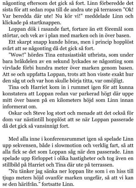 någonting eftersom det gick så fort. Linn förberedde det sista för att sedan ropa till de andra ute på terrassen ”Ok! Var beredda där ute! Nu kör vi!” meddelade Linn och klickade på startknappen. Loppan dök i rasande fart, fortare än ett föremål som störtar, och vek av i plan med marken och in över basen. Ett skarpt snapp kunde höras, men i princip hopplöst svårt att se någonting då det gick så fort. ”Wow!” hördes Tina entusiastiskt utbrista, som under bara bråkdelen av en sekund lyckades se någonting som virvlade förbi hundra meter över marken genom basen. Att se och uppfatta Loppan, trots att hon visste exakt hur den såg ut och var hon skulle börja titta, var omöjligt. Tina och Harriet kom in i rummet igen för att kunna konstatera att Loppan redan var parkerad högt där uppe mitt över basen på en kilometers höjd som Linn innan informerat om. Oskar och Steve log stort och menade att det också för dom var nästintill hopplöst att se när Loppan passerade då det gick så vansinnigt fort.  Med alla inne i konferensrummet igen så spelade Linn upp sekvensen, både i slowmotion och verklig fart, så att alla fick se det som Loppan såg när den passerade. Linn spelade upp förloppet i olika hastigheter och tog även en stillbild på Harriet och Tina där ute på terrassen. ”Nu tänker jag sänka ner loppan lite som i en hiss till tjugo meters höjd ovanför marken ungefär, så att vi kan se den härifrån.” fortsatte Linn.