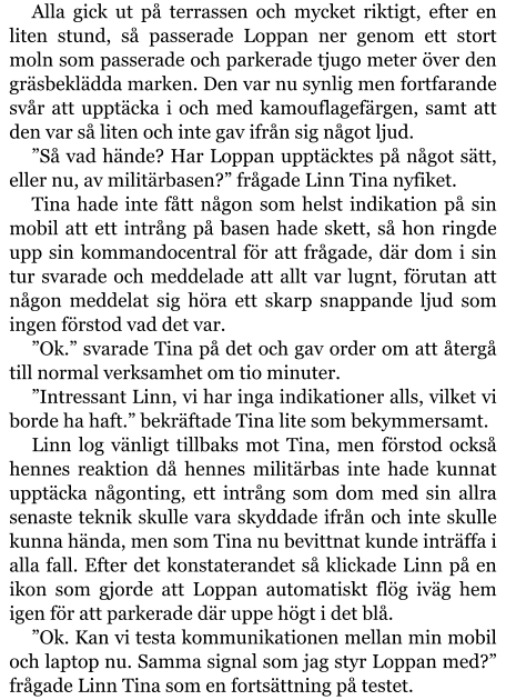 Alla gick ut på terrassen och mycket riktigt, efter en liten stund, så passerade Loppan ner genom ett stort moln som passerade och parkerade tjugo meter över den gräsbeklädda marken. Den var nu synlig men fortfarande svår att upptäcka i och med kamouflagefärgen, samt att den var så liten och inte gav ifrån sig något ljud. ”Så vad hände? Har Loppan upptäcktes på något sätt, eller nu, av militärbasen?” frågade Linn Tina nyfiket. Tina hade inte fått någon som helst indikation på sin mobil att ett intrång på basen hade skett, så hon ringde upp sin kommandocentral för att frågade, där dom i sin tur svarade och meddelade att allt var lugnt, förutan att någon meddelat sig höra ett skarp snappande ljud som ingen förstod vad det var. ”Ok.” svarade Tina på det och gav order om att återgå till normal verksamhet om tio minuter. ”Intressant Linn, vi har inga indikationer alls, vilket vi borde ha haft.” bekräftade Tina lite som bekymmersamt. Linn log vänligt tillbaks mot Tina, men förstod också hennes reaktion då hennes militärbas inte hade kunnat upptäcka någonting, ett intrång som dom med sin allra senaste teknik skulle vara skyddade ifrån och inte skulle kunna hända, men som Tina nu bevittnat kunde inträffa i alla fall. Efter det konstaterandet så klickade Linn på en ikon som gjorde att Loppan automatiskt flög iväg hem igen för att parkerade där uppe högt i det blå. ”Ok. Kan vi testa kommunikationen mellan min mobil och laptop nu. Samma signal som jag styr Loppan med?” frågade Linn Tina som en fortsättning på testet.