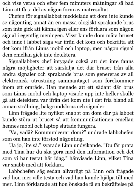 och vise versa och efter fem minuters mätningar så bad Linn att få ta del av någon form av mätresultat. Chefen för signallabbet meddelade att dom inte kunde se någonting annat än en massa ologiskt sprakande brus som inte gick att känna igen eller ens förklara som någon signal i egentlig meningen. Visst kunde dom mäta bruset och inne i labbet säga var ifrån det kom och bekräfta att det kom ifrån Linns mobil och laptop, men någon signal dem emellan gick inte detektera. Signallabbets chef intygade också att det inte fanns några möjligheter att särskilja det där bruset från alla andra signaler och sprakande brus som genereras av all elektronisk utrustning sammantaget som förekommer inom ett område. Han menade att ett sådant där brus som Linns mobil och laptop visade upp inte heller skulle gå att detektera var ifrån det kom ute i det fria bland all annan strålning, bakgrundsbrus och signaler. Linn frågade lite nyfiket snabbt om dom där på labbet kunde störa ut bruset så att kommunikationen emellan hennes mobil och laptop slutade fungera. ”Va, vadå? Kommunicerar dom?” undrade labbchefen som om han inte förstod någonting. ”Ja jo, lite så.” svarade Linn undvikande. ”Du får prata med Tina hur du ska göra med den information och det som vi har testat här idag.” hänvisade Linn, vilket Tina var snabb med att förklara. Labbchefen såg sedan allvarligt på Linn och frågade vad hon mer ville testa och vad han kunde hjälpa till med mer. Linn förklarade att hon önskade få en bekräftelse på