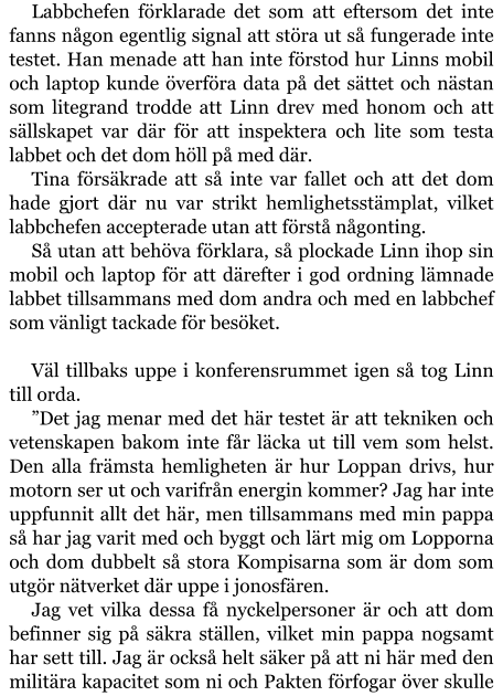 Labbchefen förklarade det som att eftersom det inte fanns någon egentlig signal att störa ut så fungerade inte testet. Han menade att han inte förstod hur Linns mobil och laptop kunde överföra data på det sättet och nästan som litegrand trodde att Linn drev med honom och att sällskapet var där för att inspektera och lite som testa labbet och det dom höll på med där. Tina försäkrade att så inte var fallet och att det dom hade gjort där nu var strikt hemlighetsstämplat, vilket labbchefen accepterade utan att förstå någonting. Så utan att behöva förklara, så plockade Linn ihop sin mobil och laptop för att därefter i god ordning lämnade labbet tillsammans med dom andra och med en labbchef som vänligt tackade för besöket.  Väl tillbaks uppe i konferensrummet igen så tog Linn till orda. ”Det jag menar med det här testet är att tekniken och vetenskapen bakom inte får läcka ut till vem som helst. Den alla främsta hemligheten är hur Loppan drivs, hur motorn ser ut och varifrån energin kommer? Jag har inte uppfunnit allt det här, men tillsammans med min pappa så har jag varit med och byggt och lärt mig om Lopporna och dom dubbelt så stora Kompisarna som är dom som utgör nätverket där uppe i jonosfären. Jag vet vilka dessa få nyckelpersoner är och att dom befinner sig på säkra ställen, vilket min pappa nogsamt har sett till. Jag är också helt säker på att ni här med den militära kapacitet som ni och Pakten förfogar över skulle