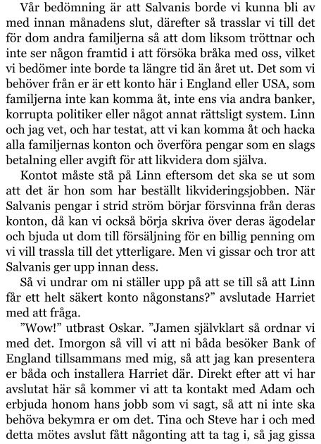 Vår bedömning är att Salvanis borde vi kunna bli av med innan månadens slut, därefter så trasslar vi till det för dom andra familjerna så att dom liksom tröttnar och inte ser någon framtid i att försöka bråka med oss, vilket vi bedömer inte borde ta längre tid än året ut. Det som vi behöver från er är ett konto här i England eller USA, som familjerna inte kan komma åt, inte ens via andra banker, korrupta politiker eller något annat rättsligt system. Linn och jag vet, och har testat, att vi kan komma åt och hacka alla familjernas konton och överföra pengar som en slags betalning eller avgift för att likvidera dom själva. Kontot måste stå på Linn eftersom det ska se ut som att det är hon som har beställt likvideringsjobben. När Salvanis pengar i strid ström börjar försvinna från deras konton, då kan vi också börja skriva över deras ägodelar och bjuda ut dom till försäljning för en billig penning om vi vill trassla till det ytterligare. Men vi gissar och tror att Salvanis ger upp innan dess. Så vi undrar om ni ställer upp på att se till så att Linn får ett helt säkert konto någonstans?” avslutade Harriet med att fråga. ”Wow!” utbrast Oskar. ”Jamen självklart så ordnar vi med det. Imorgon så vill vi att ni båda besöker Bank of England tillsammans med mig, så att jag kan presentera er båda och installera Harriet där. Direkt efter att vi har avslutat här så kommer vi att ta kontakt med Adam och erbjuda honom hans jobb som vi sagt, så att ni inte ska behöva bekymra er om det. Tina och Steve har i och med detta mötes avslut fått någonting att ta tag i, så jag gissa