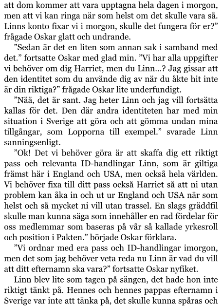 att dom kommer att vara upptagna hela dagen i morgon, men att vi kan ringa när som helst om det skulle vara så. Linns konto fixar vi i morgon, skulle det fungera för er?” frågade Oskar glatt och undrande. ”Sedan är det en liten som annan sak i samband med det.” fortsatte Oskar med glad min. ”Vi har alla uppgifter vi behöver om dig Harriet, men du Linn…? Jag gissar att den identitet som du använde dig av när du åkte hit inte är din riktiga?” frågade Oskar lite underfundigt. ”Nää, det är sant. Jag heter Linn och jag vill fortsätta kallas för det. Den där andra identiteten har med min situation i Sverige att göra och att gömma undan mina tillgångar, som Lopporna till exempel.” svarade Linn sanningsenligt. ”Ok! Det vi behöver göra är att skaffa dig ett riktigt pass och relevanta ID-handlingar Linn, som är giltiga främst här i England och USA, men också hela världen. Vi behöver fixa till ditt pass också Harriet så att ni utan problem kan åka in och ut ur England och USA när som helst och så mycket ni vill utan trassel. En slags gräddfil skulle man kunna säga som innehåller en rad fördelar för oss medlemmar som baseras på vår så kallade yrkesroll och position i Pakten.” började Oskar förklara. ”Vi ordnar med era pass och ID-handlingar imorgon, men det som jag behöver veta reda nu Linn är vad du vill att ditt efternamn ska vara?” fortsatte Oskar nyfiket. Linn blev lite som tagen på sängen, det hade hon inte riktigt tänkt på. Hennes och hennes pappas efternamn i Sverige var inte att tänka på, det skulle kunna spåras och