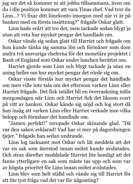 jag ser det så kommer ni att jobba tillsammans, även om du i din position kommer att vara Tinas chef. Vad tror du Linn…? Vi fixar ditt lönekonto imorgon med när vi är på banken med en första insättning?” frågade Oskar glatt. Linn hade svårt att tro det, men tackade sedan blygt ja utan att veta hur mycket pengar det handlade om. Oskar vände sig sedan glatt till Harriet och frågade om hon kunde tänka sig samma lön och förmåner som dom andra två ansvariga cheferna för det monetära projektet i Bank of England som Oskar under lunchen berättat om. Harriet gjorde som Linn och blygt tackade ja utan en aning heller om hur mycket pengar det rörde sig om. Oskar visste förstås hur mycket pengar det handlade om men ville inte tala om det eftersom varken Linn eller Harriet frågade. Det fick istället bli en överraskning inför morgondagen när Linn och Harriet fick det liksom svart på vitt av banken. Oskar kände sig nöjd och log stort då han insåg att varken Linn eller Harriet verkade inse vilka belopp och förmåner det handlade om. ”Jamen perfekt!” utropade Oskar skinande glad. ”Då var den saken avklarad! Vad har vi mer på dagordningen tjejer.” frågade han sedan undrande. Linn log tacksamt mot Oskar och lät meddela att det var en sak som återstod innan mötet kunde avslutades. Och strax därefter meddelade Harriet lite hemligt att det fanns ytterligare en sak som måste tas upp och som var av högsta prioritet för Linn innan mötet avslutades. Linn blev som helt ställd och vände sig till Harriet för att lite tyst fråga vad det var för någonting?