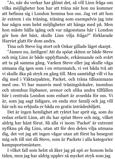 ”Jo, när du verkar har glömt det, så vill Linn fråga om vilka möjligheter hon har att träna när hon nu kommer att befinna sig i London hemma hos oss. Jag vet att hon är extrem i sin träning, träning som exempelvis jag inte har några som helst möjligheter att hänga med på. Men hon måste hålla igång och var någonstans här i London gör hon det bäst, skulle Linn vilja fråga?” förklarade Harriet glatt för dom andra. Tina och Steve log stort och Oskar gillade läget skarpt. ”Jamen nu, äntligen! Att du spöat skiten ur både Steve och mig Linn är både upplyftande, erkännande och svårt att ta på samma gång. Varken Steve eller jag skulle våga utmana dig igen som i en returmatch, vi vet båda två att vi skulle åka på stryk en gång till. Men samtidigt vill vi ha dig med i Väktarpakten, Packet, och träna tillsammans med oss. Vi har massvis med träningslokaler, inomhus och utomhus löpbanor, arenor och olika andra tillfällen här i centrala London som enbart är avsedda för oss. Vi är, som jag sagt tidigare, en enda stor familj och jag vill här och nu erbjuda er båda en gratis inträdesbiljett. Det är ingen hemlighet att ryktet har sprit sig, som du redan erfarit Linn, att du har spöat Steve och mig, vilket aldrig har hänt förut. Så alla vi inom ’Packet’ är extremt nyfikna på dig Linn, utan att för den delen vilja utmana dig, det vet jag att ingen vågar utan att först ha besegrat mig och till sist då Steve, som är Packets i alla kategorier kampsportsmästare. I vilket fall som helst så åker jag på spö av honom hela tiden, men jag har aldrig upplev så mycket stryk som jag