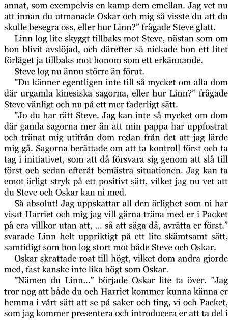 annat, som exempelvis en kamp dem emellan. Jag vet nu att innan du utmanade Oskar och mig så visste du att du skulle besegra oss, eller hur Linn?” frågade Steve glatt. Linn log lite skyggt tillbaks mot Steve, nästan som om hon blivit avslöjad, och därefter så nickade hon ett litet förläget ja tillbaks mot honom som ett erkännande. Steve log nu ännu större än förut. ”Du känner egentligen inte till så mycket om alla dom där urgamla kinesiska sagorna, eller hur Linn?” frågade Steve vänligt och nu på ett mer faderligt sätt. ”Jo du har rätt Steve. Jag kan inte så mycket om dom där gamla sagorna mer än att min pappa har uppfostrat och tränat mig utifrån dom redan från det att jag lärde mig gå. Sagorna berättade om att ta kontroll först och ta tag i initiativet, som att då försvara sig genom att slå till först och sedan efteråt bemästra situationen. Jag kan ta emot ärligt stryk på ett positivt sätt, vilket jag nu vet att du Steve och Oskar kan ni med. Så absolut! Jag uppskattar all den ärlighet som ni har visat Harriet och mig jag vill gärna träna med er i Packet på era villkor utan att, … så att säga då, avrätta er först.” svarade Linn helt uppriktigt på ett lite skämtsamt sätt, samtidigt som hon log stort mot både Steve och Oskar. Oskar skrattade roat till högt, vilket dom andra gjorde med, fast kanske inte lika högt som Oskar. ”Nämen du Linn…” började Oskar lite ta över. ”Jag tror nog att både du och Harriet kommer kunna känna er hemma i vårt sätt att se på saker och ting, vi och Packet, som jag kommer presentera och introducera er att ta del i