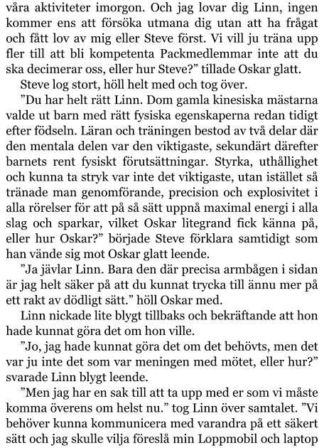 våra aktiviteter imorgon. Och jag lovar dig Linn, ingen kommer ens att försöka utmana dig utan att ha frågat och fått lov av mig eller Steve först. Vi vill ju träna upp fler till att bli kompetenta Packmedlemmar inte att du ska decimerar oss, eller hur Steve?” tillade Oskar glatt. Steve log stort, höll helt med och tog över. ”Du har helt rätt Linn. Dom gamla kinesiska mästarna valde ut barn med rätt fysiska egenskaperna redan tidigt efter födseln. Läran och träningen bestod av två delar där den mentala delen var den viktigaste, sekundärt därefter barnets rent fysiskt förutsättningar. Styrka, uthållighet och kunna ta stryk var inte det viktigaste, utan istället så tränade man genomförande, precision och explosivitet i alla rörelser för att på så sätt uppnå maximal energi i alla slag och sparkar, vilket Oskar litegrand fick känna på, eller hur Oskar?” började Steve förklara samtidigt som han vände sig mot Oskar glatt leende. ”Ja jävlar Linn. Bara den där precisa armbågen i sidan är jag helt säker på att du kunnat trycka till ännu mer på ett rakt av dödligt sätt.” höll Oskar med. Linn nickade lite blygt tillbaks och bekräftande att hon hade kunnat göra det om hon ville. ”Jo, jag hade kunnat göra det om det behövts, men det var ju inte det som var meningen med mötet, eller hur?” svarade Linn blygt leende. ”Men jag har en sak till att ta upp med er som vi måste komma överens om helst nu.” tog Linn över samtalet. ”Vi behöver kunna kommunicera med varandra på ett säkert sätt och jag skulle vilja föreslå min Loppmobil och laptop