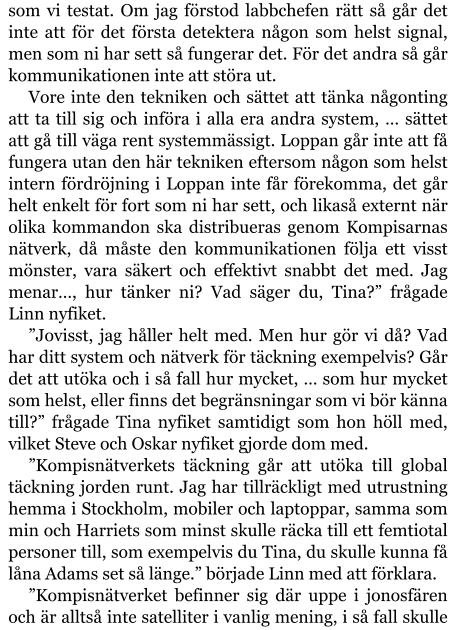 som vi testat. Om jag förstod labbchefen rätt så går det inte att för det första detektera någon som helst signal, men som ni har sett så fungerar det. För det andra så går kommunikationen inte att störa ut. Vore inte den tekniken och sättet att tänka någonting att ta till sig och införa i alla era andra system, … sättet att gå till väga rent systemmässigt. Loppan går inte att få fungera utan den här tekniken eftersom någon som helst intern fördröjning i Loppan inte får förekomma, det går helt enkelt för fort som ni har sett, och likaså externt när olika kommandon ska distribueras genom Kompisarnas nätverk, då måste den kommunikationen följa ett visst mönster, vara säkert och effektivt snabbt det med. Jag menar…, hur tänker ni? Vad säger du, Tina?” frågade Linn nyfiket. ”Jovisst, jag håller helt med. Men hur gör vi då? Vad har ditt system och nätverk för täckning exempelvis? Går det att utöka och i så fall hur mycket, … som hur mycket som helst, eller finns det begränsningar som vi bör känna till?” frågade Tina nyfiket samtidigt som hon höll med, vilket Steve och Oskar nyfiket gjorde dom med. ”Kompisnätverkets täckning går att utöka till global täckning jorden runt. Jag har tillräckligt med utrustning hemma i Stockholm, mobiler och laptoppar, samma som min och Harriets som minst skulle räcka till ett femtiotal personer till, som exempelvis du Tina, du skulle kunna få låna Adams set så länge.” började Linn med att förklara. ”Kompisnätverket befinner sig där uppe i jonosfären och är alltså inte satelliter i vanlig mening, i så fall skulle