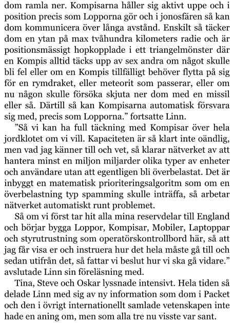 dom ramla ner. Kompisarna håller sig aktivt uppe och i position precis som Lopporna gör och i jonosfären så kan dom kommunicera över långa avstånd. Enskilt så täcker dom en ytan på max tvåhundra kilometers radie och är positionsmässigt hopkopplade i ett triangelmönster där en Kompis alltid täcks upp av sex andra om något skulle bli fel eller om en Kompis tillfälligt behöver flytta på sig för en rymdraket, eller meteorit som passerar, eller om nu någon skulle försöka skjuta ner dom med en missil eller så. Därtill så kan Kompisarna automatisk försvara sig med, precis som Lopporna.” fortsatte Linn. ”Så vi kan ha full täckning med Kompisar över hela jordklotet om vi vill. Kapaciteten är så klart inte oändlig, men vad jag känner till och vet, så klarar nätverket av att hantera minst en miljon miljarder olika typer av enheter och användare utan att egentligen bli överbelastat. Det är inbyggt en matematisk prioriteringsalgoritm som om en överbelastning typ spamming skulle inträffa, så arbetar nätverket automatiskt runt problemet. Så om vi först tar hit alla mina reservdelar till England och börjar bygga Loppor, Kompisar, Mobiler, Laptoppar och styrutrustning som operatörskontrollbord här, så att jag får visa er och instruera hur det hela måste gå till och sedan utifrån det, så fattar vi beslut hur vi ska gå vidare.” avslutade Linn sin föreläsning med. Tina, Steve och Oskar lyssnade intensivt. Hela tiden så delade Linn med sig av ny information som dom i Packet och den i övrigt internationellt samlade vetenskapen inte hade en aning om, men som alla tre nu visste var sant.