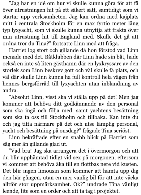 ”Jag har en idé om hur vi skulle kunna göra för att få över utrustningen hit på ett säkert sätt, samtidigt som vi startar upp verksamheten. Jag kan ordna med kajplats mitt i centrala Stockholm för en max fyrtio meter lång typ lyxyacht, som vi skulle kunna utnyttja att frakta över min utrustning hit till England med. Skulle det gå att ordna tror du Tina?” fortsatte Linn med att fråga. Harriet log stort och gillande då hon förstod vad Linn menade med det. Båtklubben där Linn hade sin båt, hade också en inte så liten gästhamn där en lyxkryssare av den storlek som Linn beskrev gott och väl skulle få plats, och väl där skulle Linn kunna ha full kontroll hela vägen från hennes bergsförråd till lyxyachten utan inblandning av andra. ”Absolut Linn, visst ska vi ställa upp på det! Men jag kommer att behöva ditt godkännande av den personal som ska ingå och följa med, samt yachtens besättning som ska ta oss till Stockholm och tillbaka. Kan inte du och jag titta närmare på det och utse lämplig personal, yacht och besättning på onsdag?” frågade Tina seriöst. Linn bekräftade efter en snabb blick på Harriet som såg mer än gillande glad ut. ”Vad bra! Jag ska arrangera det i övermorgon och att du blir upphämtad tidigt vid sex på morgonen, eftersom vi kommer att behöva åka till en flottbas nere vid kusten. Det blir ingen limousin som kommer att hämta upp dig den här gången, utan en mer vanlig bil för att inte väcka alltför stor uppmärksamhet. Ok?” undrade Tina vänligt leende, lite som en order och att ta tag i projektet.