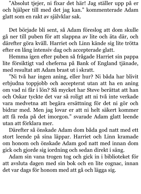 ”Absolut tjejer, ni fixar det här! Jag ställer upp på er och hjälper till med det jag kan.” kommenterade Adam glatt som en rakt av självklar sak.  Det började bli sent, så Adam föreslog att dom skulle gå ner till puben för att slappna av lite och äta där, och därefter göra kväll. Harriet och Linn kände sig lite trötta efter en lång intensiv dag och accepterade glatt. Hemma igen efter puben så frågade Harriet sin pappa lite försiktigt vad cheferna på Bank of England tjänade, med resultat att Adam brast ut i skratt. ”Ni två har ingen aning, eller hur? Ni båda har blivit erbjudna toppjobb och accepterat utan att ha en aning om vad ni får i lön? Så mycket har Steve berättat att han och Oskar tyckte det var så roligt att ni två inte verkade vara medvetna att begära ersättning för det ni gör och bidrar med. Men jag lovar er att ni helt säkert kommer att få reda på det imorgon.” svarade Adam glatt leende utan att förklara mer. Därefter så önskade Adam dom båda god natt med ett stort leende på sina läppar. Harriet och Linn kramade om honom och önskade Adam god natt med innan dom gick och gjorde sig iordning och sedan direkt i säng. Adam sin vana trogen tog och gick in i biblioteket för att avsluta dagen med sin bok och en lite cognac, innan det var dags för honom med att gå och lägga sig.