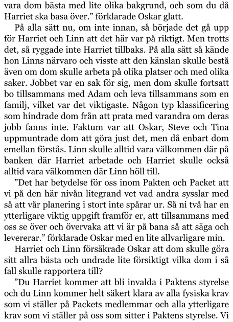 vara dom bästa med lite olika bakgrund, och som du då Harriet ska basa över.” förklarade Oskar glatt. På alla sätt nu, om inte innan, så började det gå upp för Harriet och Linn att det här var på riktigt. Men trotts det, så ryggade inte Harriet tillbaks. På alla sätt så kände hon Linns närvaro och visste att den känslan skulle bestå även om dom skulle arbeta på olika platser och med olika saker. Jobbet var en sak för sig, men dom skulle fortsatt bo tillsammans med Adam och leva tillsammans som en familj, vilket var det viktigaste. Någon typ klassificering som hindrade dom från att prata med varandra om deras jobb fanns inte. Faktum var att Oskar, Steve och Tina uppmuntrade dom att göra just det, men då enbart dom emellan förstås. Linn skulle alltid vara välkommen där på banken där Harriet arbetade och Harriet skulle också alltid vara välkommen där Linn höll till. ”Det har betydelse för oss inom Pakten och Packet att vi på den här nivån litegrand vet vad andra sysslar med så att vår planering i stort inte spårar ur. Så ni två har en ytterligare viktig uppgift framför er, att tillsammans med oss se över och övervaka att vi är på bana så att säga och levererar.” förklarade Oskar med en lite allvarligare min. Harriet och Linn försäkrade Oskar att dom skulle göra sitt allra bästa och undrade lite försiktigt vilka dom i så fall skulle rapportera till? ”Du Harriet kommer att bli invalda i Paktens styrelse och du Linn kommer helt säkert klara av alla fysiska krav som vi ställer på Packets medlemmar och alla ytterligare krav som vi ställer på oss som sitter i Paktens styrelse. Vi