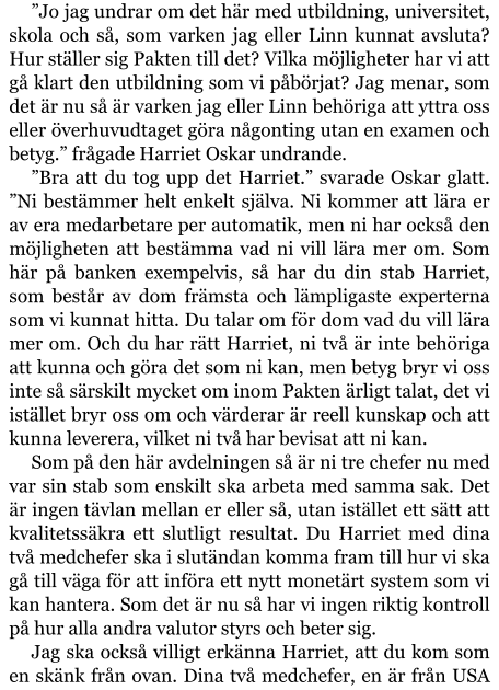 ”Jo jag undrar om det här med utbildning, universitet, skola och så, som varken jag eller Linn kunnat avsluta? Hur ställer sig Pakten till det? Vilka möjligheter har vi att gå klart den utbildning som vi påbörjat? Jag menar, som det är nu så är varken jag eller Linn behöriga att yttra oss eller överhuvudtaget göra någonting utan en examen och betyg.” frågade Harriet Oskar undrande. ”Bra att du tog upp det Harriet.” svarade Oskar glatt. ”Ni bestämmer helt enkelt själva. Ni kommer att lära er av era medarbetare per automatik, men ni har också den möjligheten att bestämma vad ni vill lära mer om. Som här på banken exempelvis, så har du din stab Harriet, som består av dom främsta och lämpligaste experterna som vi kunnat hitta. Du talar om för dom vad du vill lära mer om. Och du har rätt Harriet, ni två är inte behöriga att kunna och göra det som ni kan, men betyg bryr vi oss inte så särskilt mycket om inom Pakten ärligt talat, det vi istället bryr oss om och värderar är reell kunskap och att kunna leverera, vilket ni två har bevisat att ni kan. Som på den här avdelningen så är ni tre chefer nu med var sin stab som enskilt ska arbeta med samma sak. Det är ingen tävlan mellan er eller så, utan istället ett sätt att kvalitetssäkra ett slutligt resultat. Du Harriet med dina två medchefer ska i slutändan komma fram till hur vi ska gå till väga för att införa ett nytt monetärt system som vi kan hantera. Som det är nu så har vi ingen riktig kontroll på hur alla andra valutor styrs och beter sig. Jag ska också villigt erkänna Harriet, att du kom som en skänk från ovan. Dina två medchefer, en är från USA