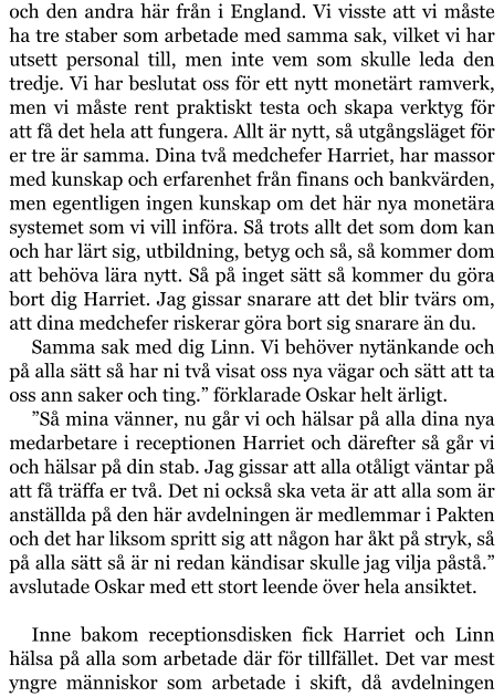 och den andra här från i England. Vi visste att vi måste ha tre staber som arbetade med samma sak, vilket vi har utsett personal till, men inte vem som skulle leda den tredje. Vi har beslutat oss för ett nytt monetärt ramverk, men vi måste rent praktiskt testa och skapa verktyg för att få det hela att fungera. Allt är nytt, så utgångsläget för er tre är samma. Dina två medchefer Harriet, har massor med kunskap och erfarenhet från finans och bankvärden, men egentligen ingen kunskap om det här nya monetära systemet som vi vill införa. Så trots allt det som dom kan och har lärt sig, utbildning, betyg och så, så kommer dom att behöva lära nytt. Så på inget sätt så kommer du göra bort dig Harriet. Jag gissar snarare att det blir tvärs om, att dina medchefer riskerar göra bort sig snarare än du. Samma sak med dig Linn. Vi behöver nytänkande och på alla sätt så har ni två visat oss nya vägar och sätt att ta oss ann saker och ting.” förklarade Oskar helt ärligt. ”Så mina vänner, nu går vi och hälsar på alla dina nya medarbetare i receptionen Harriet och därefter så går vi och hälsar på din stab. Jag gissar att alla otåligt väntar på att få träffa er två. Det ni också ska veta är att alla som är anställda på den här avdelningen är medlemmar i Pakten och det har liksom spritt sig att någon har åkt på stryk, så på alla sätt så är ni redan kändisar skulle jag vilja påstå.” avslutade Oskar med ett stort leende över hela ansiktet.  Inne bakom receptionsdisken fick Harriet och Linn hälsa på alla som arbetade där för tillfället. Det var mest yngre människor som arbetade i skift, då avdelningen