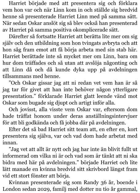 Harriet började med att presentera sig och förklara vem hon var och när Linn kom in och ställde sig bredvid henne så presenterade Harriet Linn med på samma sätt. När sedan Oskar anslöt sig så blev också han presenterad av Harriet på samma positiva okomplicerade sätt. Därefter så fortsatte Harriet att berätta lite mer om sig själv och den utbildning som hon tvingats avbryta och att hon såg fram emot att få börja arbeta med sin stab här. Harriet berättade inte så mycket mer om Linn, bara om hur dom träffades och så utan att avslöja någonting och att Linn då och då kunde dyka upp på avdelningen tillsammans med henne. ”Och Oskar gissar jag att ni redan vet vem han är så jag tar för givet att han inte behöver någon ytterligare presentation.” förklarade Harriet glatt leende vänd mot Oskar som bugade sig djupt och artigt inför alla. Och jovisst, alla visste vem Oskar var, eftersom dom hade träffat honom under deras anställningsintervjuer för att bli godkända och få jobba där på avdelningen. Efter det så bad Harriet sitt team att, en efter en, kort presentera sig själva, var och vad dom hade arbetat med innan. ”Jag vet att allt är nytt och jag har inte än blivit fullt ut informerad om vilka ni är och vad som är tänkt att ni ska bidra med här på avdelningen.” började Harriet och lite lätt manade en kvinna bredvid sitt skrivbord längst fram vid ett stort fönster att börja. Kvinnan presenterade sig som Randy 36 år, boende i London sedan 2029, familj med dotter nu tio år gammal,