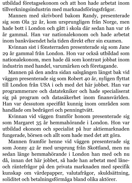 utbildad företagsekonom och att hon hade arbetat inom tillverkningsindustrin med marknadsföringsfrågor. Mannen med skrivbord bakom Randy, presenterade sig som Ola 32 år, kom ursprungligen från Norge, men hade bott i London och gått i skola där sedan han var 16 år gammal. Han var nationalekonom och hade arbetat inom bankväsendet hela tiden direkt efter sin examen. Kvinnan sist i fönsterraden presenterade sig som Jane 29 år gammal från London. Hon var också utbildad som nationalekonom, men hade då som kontrast jobbat inom industrin med handel, varumärken och företagande. Mannen på den andra sidan salsgången längst bak vid väggen presenterade sig som Robert 40 år, nyligen flyttat till London från USA i och med det här jobbet. Han var programmerare och datatekniker och hade specialiserat sig på program och datasäkerhet inom finansvärlden. Han var dessutom specifikt kunnig inom områden som handlade om bedrägeri och penningtvätt. Kvinnan vid väggen framför honom presenterade sig som Margaret 35 år hemmahörande i London. Hon var utbildad ekonom och specialist på hur aktiemarknaden fungerade, börsen och allt som hade med det att göra. Mannen framför henne vid väggen presenterade sig som Jonny 42 år med ursprung från Skottland, men nu sedan länge hemmahörande i London han med och nu då, innan det här jobbet, så hade han arbetat med låne- och räntefrågor på den privata marknaden med specifik kunskap om värdepapper, valutafrågor, skuldsättning, soliditet och betalningsförmåga bland olika aktörer.