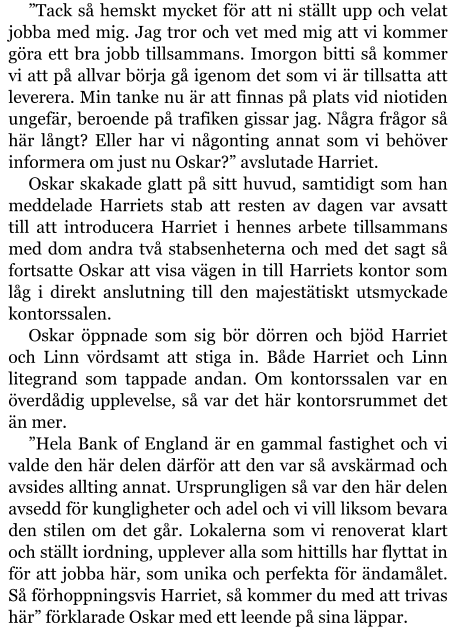 ”Tack så hemskt mycket för att ni ställt upp och velat jobba med mig. Jag tror och vet med mig att vi kommer göra ett bra jobb tillsammans. Imorgon bitti så kommer vi att på allvar börja gå igenom det som vi är tillsatta att leverera. Min tanke nu är att finnas på plats vid niotiden ungefär, beroende på trafiken gissar jag. Några frågor så här långt? Eller har vi någonting annat som vi behöver informera om just nu Oskar?” avslutade Harriet. Oskar skakade glatt på sitt huvud, samtidigt som han meddelade Harriets stab att resten av dagen var avsatt till att introducera Harriet i hennes arbete tillsammans med dom andra två stabsenheterna och med det sagt så fortsatte Oskar att visa vägen in till Harriets kontor som låg i direkt anslutning till den majestätiskt utsmyckade kontorssalen. Oskar öppnade som sig bör dörren och bjöd Harriet och Linn vördsamt att stiga in. Både Harriet och Linn litegrand som tappade andan. Om kontorssalen var en överdådig upplevelse, så var det här kontorsrummet det än mer. ”Hela Bank of England är en gammal fastighet och vi valde den här delen därför att den var så avskärmad och avsides allting annat. Ursprungligen så var den här delen avsedd för kungligheter och adel och vi vill liksom bevara den stilen om det går. Lokalerna som vi renoverat klart och ställt iordning, upplever alla som hittills har flyttat in för att jobba här, som unika och perfekta för ändamålet. Så förhoppningsvis Harriet, så kommer du med att trivas här” förklarade Oskar med ett leende på sina läppar.