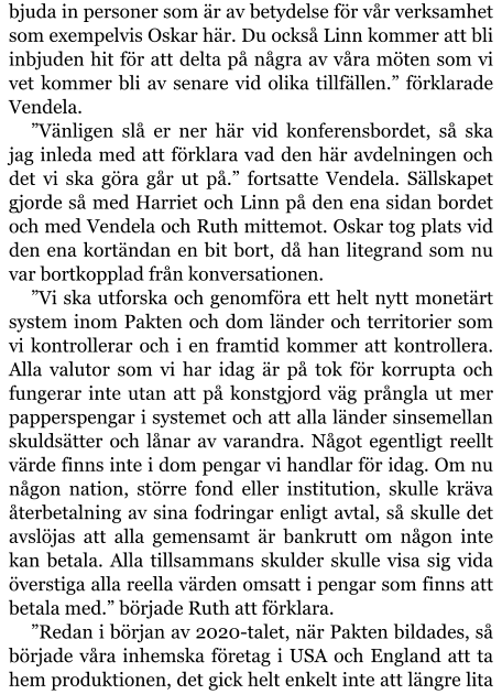 bjuda in personer som är av betydelse för vår verksamhet som exempelvis Oskar här. Du också Linn kommer att bli inbjuden hit för att delta på några av våra möten som vi vet kommer bli av senare vid olika tillfällen.” förklarade Vendela. ”Vänligen slå er ner här vid konferensbordet, så ska jag inleda med att förklara vad den här avdelningen och det vi ska göra går ut på.” fortsatte Vendela. Sällskapet gjorde så med Harriet och Linn på den ena sidan bordet och med Vendela och Ruth mittemot. Oskar tog plats vid den ena kortändan en bit bort, då han litegrand som nu var bortkopplad från konversationen. ”Vi ska utforska och genomföra ett helt nytt monetärt system inom Pakten och dom länder och territorier som vi kontrollerar och i en framtid kommer att kontrollera. Alla valutor som vi har idag är på tok för korrupta och fungerar inte utan att på konstgjord väg prångla ut mer papperspengar i systemet och att alla länder sinsemellan skuldsätter och lånar av varandra. Något egentligt reellt värde finns inte i dom pengar vi handlar för idag. Om nu någon nation, större fond eller institution, skulle kräva återbetalning av sina fodringar enligt avtal, så skulle det avslöjas att alla gemensamt är bankrutt om någon inte kan betala. Alla tillsammans skulder skulle visa sig vida överstiga alla reella värden omsatt i pengar som finns att betala med.” började Ruth att förklara. ”Redan i början av 2020-talet, när Pakten bildades, så började våra inhemska företag i USA och England att ta hem produktionen, det gick helt enkelt inte att längre lita