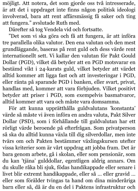 möjligt. Att notera, det som gjorde oss två intresserade, är att det i uppdraget inte finns någon politisk ideologi involverad, bara att rent affärsmässig få saker och ting att fungera.” avslutade Ruth med. Därefter så tog Vendela vid och fortsatte. ”Det som vi ska göra och få att fungera, är att införa tre parallella olika valutor. Den ena valutan och den mest grundläggande, baseras på rent guld och dess värde rent internationellt sett. Vi kallar den valutan för Pakt Gould Dollar (PGD), vilket då betyder att en PGD motsvarar en bestämd vikt i 24-karats guld, vilket betyder att värdet alltid kommer att ligga fast och att investeringar i PGD, eller ränta på sparande PGD i banken, eller svart, privat, handlas med, kommer att vara förbjuden. Vilket positivt betyder att priser i PGD, som exempelvis basmatvaror, alltid kommer att vara och måste vara domsamma. För att kunna upprätthålla guldvalutans ’konstanta’ värde så måste vi även införa en andra valuta, Pakt Silver Dollar (PSD), som i förhållande till guldvalutan har ett rörligt värde beroende på efterfrågan. Som privatperson så ska du alltid kunna växla till dig silverdollar, men inte tvärs om och Pakten bestämmer växlingskursen utefter vissa kriterier som är vårt uppdrag att jobba fram. Det är bara genom arbete, gå i skolan, eller som pensionär, som du kan ’tjäna’ gulddollar, egentligen aldrig annars. Om du skulle råka bli sjuk, födas handikappade eller senare i livet blir extremt handikappade, eller så … eller gravid … eller som förälder tvingas ta hand om dina minderåriga barn eller så, då är du en del i Paktens infrastruktur och