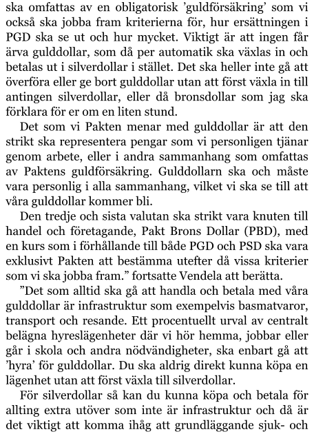 ska omfattas av en obligatorisk ’guldförsäkring’ som vi också ska jobba fram kriterierna för, hur ersättningen i PGD ska se ut och hur mycket. Viktigt är att ingen får ärva gulddollar, som då per automatik ska växlas in och betalas ut i silverdollar i stället. Det ska heller inte gå att överföra eller ge bort gulddollar utan att först växla in till antingen silverdollar, eller då bronsdollar som jag ska förklara för er om en liten stund. Det som vi Pakten menar med gulddollar är att den strikt ska representera pengar som vi personligen tjänar genom arbete, eller i andra sammanhang som omfattas av Paktens guldförsäkring. Gulddollarn ska och måste vara personlig i alla sammanhang, vilket vi ska se till att våra gulddollar kommer bli. Den tredje och sista valutan ska strikt vara knuten till handel och företagande, Pakt Brons Dollar (PBD), med en kurs som i förhållande till både PGD och PSD ska vara exklusivt Pakten att bestämma utefter då vissa kriterier som vi ska jobba fram.” fortsatte Vendela att berätta. ”Det som alltid ska gå att handla och betala med våra gulddollar är infrastruktur som exempelvis basmatvaror, transport och resande. Ett procentuellt urval av centralt belägna hyreslägenheter där vi hör hemma, jobbar eller går i skola och andra nödvändigheter, ska enbart gå att ’hyra’ för gulddollar. Du ska aldrig direkt kunna köpa en lägenhet utan att först växla till silverdollar. För silverdollar så kan du kunna köpa och betala för allting extra utöver som inte är infrastruktur och då är det viktigt att komma ihåg att grundläggande sjuk- och