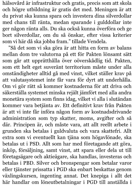 hälsovård är infrastruktur och gratis, precis som att skola och högre utbildning är gratis det med. Meningen är att du privat ska kunna spara och investera dina silverdollar med chans till ränta, medan sparande i gulddollar inte ger någon ränta alls. Du ska också kunna överföra och ge bort silverdollar, om du så önskar, efter vissa kriterier som vi här då ska jobba fram.” tillade Vendela. ”Så det som vi ska göra är att hitta en form av balans mellan dom tre valutorna på ett för Pakten lönsamt sätt som går att upprätthålla över oöverskådlig tid. Pakten, som ett helt eget suveränt territorium måste under alla omständigheter alltid gå med vinst, vilket ställer krav på att valutasystemet inte får vara för dyrt att underhålla. Om vi gör rätt så kommer kostnaderna för att driva och säkerställa systemet minska rejält jämfört med alla andra monetära system som finns idag, vilket vi alla i slutändan kommer vara betjänta av. Ett definitivt krav från Pakten är att vi inte får införa någon form av kostnadsdrivande administration som typ skatter, moms, avgifter och så där. Principen är, och måste vara, att allt reellt arbete i grunden ska betalas i guldvaluta och vara skattefri. Allt extra som vi eventuellt kan tjäna som högavlönade, ska betalas ut i PSD. Allt som har med företagande att göra, inköp, försäljning, samt vinst, att spara eller dela ut till företagsägare och aktieägare, ska handlas, investeras och betalas i PBD. Silver och bronspengar som betalar varor eller tjänster prissatta i PGD ska enbart beskattas genom växlingskursen, ingenting annat. Det knepiga i allt det här handlar om löneutbetalningar i PGD till anställda i