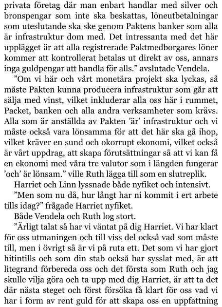 privata företag där man enbart handlar med silver och bronspengar som inte ska beskattas, löneutbetalningar som uteslutande ska ske genom Paktens banker som alla är infrastruktur dom med. Det intressanta med det här upplägget är att alla registrerade Paktmedborgares löner kommer att kontrollerat betalas ut direkt av oss, annars inga guldpengar att handla för alls.” avslutade Vendela. ”Om vi här och vårt monetära projekt ska lyckas, så måste Pakten kunna producera infrastruktur som går att sälja med vinst, vilket inkluderar alla oss här i rummet, Packet, banken och alla andra verksamheter som krävs. Alla som är anställda av Pakten ’är’ infrastruktur och vi måste också vara lönsamma för att det här ska gå ihop, vilket kräver en sund och okorrupt ekonomi, vilket också är vårt uppdrag, att skapa förutsättningar så att vi kan få en ekonomi med våra tre valutor som i längden fungerar ’och’ är lönsam.” ville Ruth lägga till som en slutreplik. Harriet och Linn lyssnade både nyfiket och intensivt. ”Men som nu då, hur långt har ni kommit i ert arbete tills idag?” frågade Harriet nyfiket. Både Vendela och Ruth log stort. ”Ärligt talat så har vi väntat på dig Harriet. Vi har klart för oss utmaningen och till viss del också vad som måste till, men i övrigt så är vi på ruta ett. Det som vi har gjort hitintills och som din stab också har sysslat med, är att litegrand förbereda oss och det första som Ruth och jag skulle vilja göra och ta upp med dig Harriet, är att ta det där nästa steget och först försöka få klart för oss vad vi har i form av rent guld för att skapa oss en uppfattning