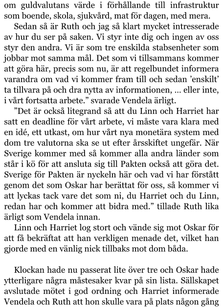 om guldvalutans värde i förhållande till infrastruktur som boende, skola, sjukvård, mat för dagen, med mera. Sedan så är Ruth och jag så klart mycket intresserade av hur du ser på saken. Vi styr inte dig och ingen av oss styr den andra. Vi är som tre enskilda stabsenheter som jobbar mot samma mål. Det som vi tillsammans kommer att göra här, precis som nu, är att regelbundet informera varandra om vad vi kommer fram till och sedan ’enskilt’ ta tillvara på och dra nytta av informationen, … eller inte, i vårt fortsatta arbete.” svarade Vendela ärligt. ”Det är också litegrand så att du Linn och Harriet har satt en deadline för vårt arbete, vi måste vara klara med en idé, ett utkast, om hur vårt nya monetära system med dom tre valutorna ska se ut efter årsskiftet ungefär. När Sverige kommer med så kommer alla andra länder som står i kö för att ansluta sig till Pakten också att göra det. Sverige för Pakten är nyckeln här och vad vi har förstått genom det som Oskar har berättat för oss, så kommer vi att lyckas tack vare det som ni, du Harriet och du Linn, redan har och kommer att bidra med.” tillade Ruth lika ärligt som Vendela innan. Linn och Harriet log stort och vände sig mot Oskar för att få bekräftat att han verkligen menade det, vilket han gjorde med en vänlig nick tillbaks mot dom båda.  Klockan hade nu passerat lite över tre och Oskar hade ytterligare några måstesaker kvar på sin lista. Sällskapet avslutade mötet i god ordning och Harriet informerade Vendela och Ruth att hon skulle vara på plats någon gång