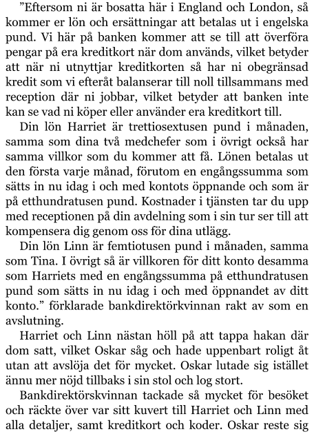 ”Eftersom ni är bosatta här i England och London, så kommer er lön och ersättningar att betalas ut i engelska pund. Vi här på banken kommer att se till att överföra pengar på era kreditkort när dom används, vilket betyder att när ni utnyttjar kreditkorten så har ni obegränsad kredit som vi efteråt balanserar till noll tillsammans med reception där ni jobbar, vilket betyder att banken inte kan se vad ni köper eller använder era kreditkort till. Din lön Harriet är trettiosextusen pund i månaden, samma som dina två medchefer som i övrigt också har samma villkor som du kommer att få. Lönen betalas ut den första varje månad, förutom en engångssumma som sätts in nu idag i och med kontots öppnande och som är på etthundratusen pund. Kostnader i tjänsten tar du upp med receptionen på din avdelning som i sin tur ser till att kompensera dig genom oss för dina utlägg. Din lön Linn är femtiotusen pund i månaden, samma som Tina. I övrigt så är villkoren för ditt konto desamma som Harriets med en engångssumma på etthundratusen pund som sätts in nu idag i och med öppnandet av ditt konto.” förklarade bankdirektörkvinnan rakt av som en avslutning. Harriet och Linn nästan höll på att tappa hakan där dom satt, vilket Oskar såg och hade uppenbart roligt åt utan att avslöja det för mycket. Oskar lutade sig istället ännu mer nöjd tillbaks i sin stol och log stort. Bankdirektörskvinnan tackade så mycket för besöket och räckte över var sitt kuvert till Harriet och Linn med alla detaljer, samt kreditkort och koder. Oskar reste sig