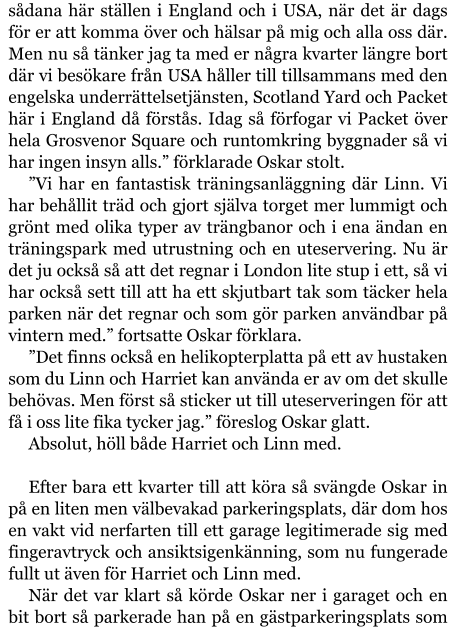 sådana här ställen i England och i USA, när det är dags för er att komma över och hälsar på mig och alla oss där. Men nu så tänker jag ta med er några kvarter längre bort där vi besökare från USA håller till tillsammans med den engelska underrättelsetjänsten, Scotland Yard och Packet här i England då förstås. Idag så förfogar vi Packet över hela Grosvenor Square och runtomkring byggnader så vi har ingen insyn alls.” förklarade Oskar stolt. ”Vi har en fantastisk träningsanläggning där Linn. Vi har behållit träd och gjort själva torget mer lummigt och grönt med olika typer av trängbanor och i ena ändan en träningspark med utrustning och en uteservering. Nu är det ju också så att det regnar i London lite stup i ett, så vi har också sett till att ha ett skjutbart tak som täcker hela parken när det regnar och som gör parken användbar på vintern med.” fortsatte Oskar förklara. ”Det finns också en helikopterplatta på ett av hustaken som du Linn och Harriet kan använda er av om det skulle behövas. Men först så sticker ut till uteserveringen för att få i oss lite fika tycker jag.” föreslog Oskar glatt. Absolut, höll både Harriet och Linn med.  Efter bara ett kvarter till att köra så svängde Oskar in på en liten men välbevakad parkeringsplats, där dom hos en vakt vid nerfarten till ett garage legitimerade sig med fingeravtryck och ansiktsigenkänning, som nu fungerade fullt ut även för Harriet och Linn med. När det var klart så körde Oskar ner i garaget och en bit bort så parkerade han på en gästparkeringsplats som