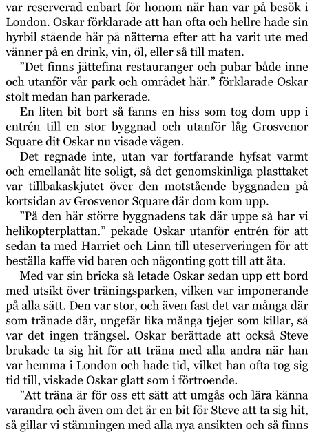 var reserverad enbart för honom när han var på besök i London. Oskar förklarade att han ofta och hellre hade sin hyrbil stående här på nätterna efter att ha varit ute med vänner på en drink, vin, öl, eller så till maten. ”Det finns jättefina restauranger och pubar både inne och utanför vår park och området här.” förklarade Oskar stolt medan han parkerade. En liten bit bort så fanns en hiss som tog dom upp i entrén till en stor byggnad och utanför låg Grosvenor Square dit Oskar nu visade vägen. Det regnade inte, utan var fortfarande hyfsat varmt och emellanåt lite soligt, så det genomskinliga plasttaket var tillbakaskjutet över den motstående byggnaden på kortsidan av Grosvenor Square där dom kom upp. ”På den här större byggnadens tak där uppe så har vi helikopterplattan.” pekade Oskar utanför entrén för att sedan ta med Harriet och Linn till uteserveringen för att beställa kaffe vid baren och någonting gott till att äta. Med var sin bricka så letade Oskar sedan upp ett bord med utsikt över träningsparken, vilken var imponerande på alla sätt. Den var stor, och även fast det var många där som tränade där, ungefär lika många tjejer som killar, så var det ingen trängsel. Oskar berättade att också Steve brukade ta sig hit för att träna med alla andra när han var hemma i London och hade tid, vilket han ofta tog sig tid till, viskade Oskar glatt som i förtroende. ”Att träna är för oss ett sätt att umgås och lära känna varandra och även om det är en bit för Steve att ta sig hit, så gillar vi stämningen med alla nya ansikten och så finns