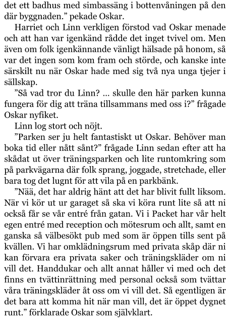 det ett badhus med simbassäng i bottenvåningen på den där byggnaden.” pekade Oskar. Harriet och Linn verkligen förstod vad Oskar menade och att han var igenkänd rådde det inget tvivel om. Men även om folk igenkännande vänligt hälsade på honom, så var det ingen som kom fram och störde, och kanske inte särskilt nu när Oskar hade med sig två nya unga tjejer i sällskap. ”Så vad tror du Linn? … skulle den här parken kunna fungera för dig att träna tillsammans med oss i?” frågade Oskar nyfiket. Linn log stort och nöjt. ”Parken ser ju helt fantastiskt ut Oskar. Behöver man boka tid eller nått sånt?” frågade Linn sedan efter att ha skådat ut över träningsparken och lite runtomkring som på parkvägarna där folk sprang, joggade, stretchade, eller bara tog det lugnt för att vila på en parkbänk. ”Nää, det har aldrig hänt att det har blivit fullt liksom. När vi kör ut ur garaget så ska vi köra runt lite så att ni också får se vår entré från gatan. Vi i Packet har vår helt egen entré med reception och mötesrum och allt, samt en ganska så välbesökt pub med som är öppen tills sent på kvällen. Vi har omklädningsrum med privata skåp där ni kan förvara era privata saker och träningskläder om ni vill det. Handdukar och allt annat håller vi med och det finns en tvättinrättning med personal också som tvättar våra träningskläder åt oss om vi vill det. Så egentligen är det bara att komma hit när man vill, det är öppet dygnet runt.” förklarade Oskar som självklart.