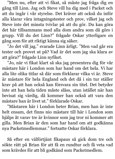 ”Men nu, efter att vi fikat, så måste jag fråga dig en gång till Linn. Jag och Steve vill ha dig med i Packet och att du ingår i vår styrelse. Det kräver att också du inför alla klarar våra intagningstester och prov, vilket jag och Steve inte det minsta tvivlar på att du gör. Du kan göra det här tillsammans med alla dom andra som då görs i grupp. Vill du det Linn?” frågade Oskar ytterligare en gång som för att riktigt känna sig säker. ”Jo det vill jag.” svarade Linn ärligt. ”Men vad går era tester och provet ut på? Vad är det som jag ska klara av att göra?” frågade Linn nyfiket. ”Jo, när vi fikat klart så ska jag presentera dig för vår mästare här i London som har hand om det hela. Vi har alla lite olika titlar så där som förklarar vilka vi är. Steve är mästare för hela England och det då i sin tur ställer krav på att han också kan försvara sin titel. Det betyder inte att han hela tiden måste slåss, utan istället när han bevisat sig värdig, då kommer han också att vara den mästare han är livet ut.” förklarade Oskar. ”Mästaren här i London heter Brian, men han är inte helt ensam, det finns nio mästare till här i London som hjälps åt varav tre är kvinnor som jag tror ni kommer att gilla. Men Brian är den som har hand om att godkänna nya Packetmedlemmar.” fortsatte Oskar förklara.  Så efter en välförtjänt fikapaus så gick dom tre och sökte rätt på Brian för att få en rundtur och få veta vad som krävdes för att bli godkänd som Packetmedlem.