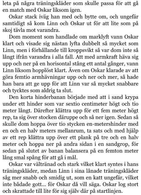 leta på några träningskläder som skulle passa för att gå en match med Oskar liksom igen. Oskar stack iväg han med och bytte om, och ungefär samtidigt så kom Linn och Oskar ut för att lite som på skoj tävla mot varandra. Dom moment som handlade om marklyft vann Oskar klart och visade sig nästan lyfta dubbelt så mycket som Linn, men i förhållande till kroppsvikt så var dom inte så långt ifrån varandra i alla fall. Att med armkraft häva sig upp och ner på en horisontal stång ett antal gånger, vann Linn liksom hopplöst klart. Även om Oskar klarade av att göra femtio armhävningar upp och ner och mer, så hade han bara att ge upp för att Linn var så mycket snabbare och tycktes som aldrig ta slut. Den korta hinderbanan började med att i sand krypa under ett hinder som var sextio centimeter högt och tio meter långt. Därefter klättra upp för ett fem meter högt rep, ta sig över stocken däruppe och så ner igen. Sedan så skulle dom hoppa över tio stycken en-metershinder med en och en halv meters mellanrum, ta sats och med hjälp av ett rep klättra upp över ett plank på tre och en halv meter och hoppa ner på andra sidan i en sandgrop, för sedan på slutet av banan balansera på en femton meter lång smal spång för att gå i mål. Oskar var vältränad och stark vilket klart syntes i hans träningskläder, medan Linn i sina lånade träningskläder såg mer snabb och smidig ut, som en katt ungefär, vilket inte bådade gott... för Oskar då vill säga. Oskar log stort och skrattade till lite för sig själv där på startlinjen.