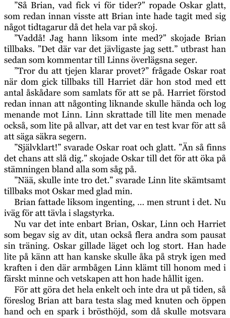 ”Så Brian, vad fick vi för tider?” ropade Oskar glatt, som redan innan visste att Brian inte hade tagit med sig något tidtagarur då det hela var på skoj. ”Vaddå! Jag hann liksom inte med?” skojade Brian tillbaks. ”Det där var det jävligaste jag sett.” utbrast han sedan som kommentar till Linns överlägsna seger. ”Tror du att tjejen klarar provet?” frågade Oskar roat när dom gick tillbaks till Harriet där hon stod med ett antal åskådare som samlats för att se på. Harriet förstod redan innan att någonting liknande skulle hända och log menande mot Linn. Linn skrattade till lite men menade också, som lite på allvar, att det var en test kvar för att så att säga säkra segern. ”Självklart!” svarade Oskar roat och glatt. ”Än så finns det chans att slå dig.” skojade Oskar till det för att öka på stämningen bland alla som såg på. ”Nää, skulle inte tro det.” svarade Linn lite skämtsamt tillbaks mot Oskar med glad min. Brian fattade liksom ingenting, … men strunt i det. Nu iväg för att tävla i slagstyrka. Nu var det inte enbart Brian, Oskar, Linn och Harriet som begav sig av dit, utan också flera andra som pausat sin träning. Oskar gillade läget och log stort. Han hade lite på känn att han kanske skulle åka på stryk igen med kraften i den där armbågen Linn klämt till honom med i färskt minne och vetskapen att hon hade hållit igen. För att göra det hela enkelt och inte dra ut på tiden, så föreslog Brian att bara testa slag med knuten och öppen hand och en spark i brösthöjd, som då skulle motsvara