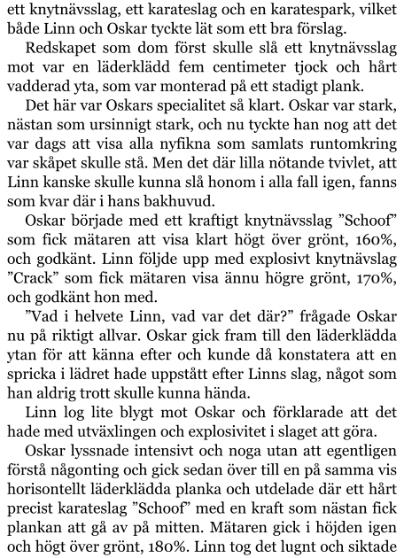 ett knytnävsslag, ett karateslag och en karatespark, vilket både Linn och Oskar tyckte lät som ett bra förslag. Redskapet som dom först skulle slå ett knytnävsslag mot var en läderklädd fem centimeter tjock och hårt vadderad yta, som var monterad på ett stadigt plank. Det här var Oskars specialitet så klart. Oskar var stark, nästan som ursinnigt stark, och nu tyckte han nog att det var dags att visa alla nyfikna som samlats runtomkring var skåpet skulle stå. Men det där lilla nötande tvivlet, att Linn kanske skulle kunna slå honom i alla fall igen, fanns som kvar där i hans bakhuvud. Oskar började med ett kraftigt knytnävsslag ”Schoof” som fick mätaren att visa klart högt över grönt, 160%, och godkänt. Linn följde upp med explosivt knytnävslag ”Crack” som fick mätaren visa ännu högre grönt, 170%, och godkänt hon med. ”Vad i helvete Linn, vad var det där?” frågade Oskar nu på riktigt allvar. Oskar gick fram till den läderklädda ytan för att känna efter och kunde då konstatera att en spricka i lädret hade uppstått efter Linns slag, något som han aldrig trott skulle kunna hända. Linn log lite blygt mot Oskar och förklarade att det hade med utväxlingen och explosivitet i slaget att göra. Oskar lyssnade intensivt och noga utan att egentligen förstå någonting och gick sedan över till en på samma vis horisontellt läderklädda planka och utdelade där ett hårt precist karateslag ”Schoof” med en kraft som nästan fick plankan att gå av på mitten. Mätaren gick i höjden igen och högt över grönt, 180%. Linn tog det lugnt och siktade