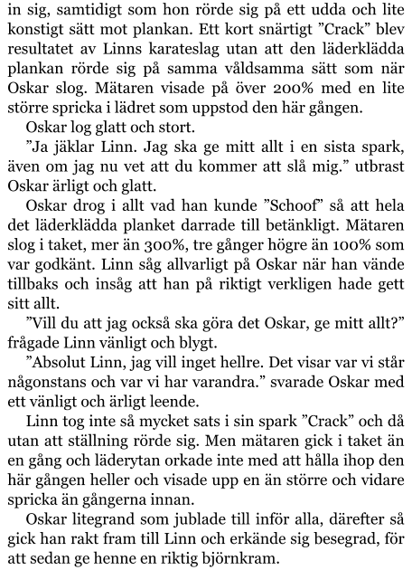 in sig, samtidigt som hon rörde sig på ett udda och lite konstigt sätt mot plankan. Ett kort snärtigt ”Crack” blev resultatet av Linns karateslag utan att den läderklädda plankan rörde sig på samma våldsamma sätt som när Oskar slog. Mätaren visade på över 200% med en lite större spricka i lädret som uppstod den här gången. Oskar log glatt och stort. ”Ja jäklar Linn. Jag ska ge mitt allt i en sista spark, även om jag nu vet att du kommer att slå mig.” utbrast Oskar ärligt och glatt. Oskar drog i allt vad han kunde ”Schoof” så att hela det läderklädda planket darrade till betänkligt. Mätaren slog i taket, mer än 300%, tre gånger högre än 100% som var godkänt. Linn såg allvarligt på Oskar när han vände tillbaks och insåg att han på riktigt verkligen hade gett sitt allt. ”Vill du att jag också ska göra det Oskar, ge mitt allt?” frågade Linn vänligt och blygt. ”Absolut Linn, jag vill inget hellre. Det visar var vi står någonstans och var vi har varandra.” svarade Oskar med ett vänligt och ärligt leende. Linn tog inte så mycket sats i sin spark ”Crack” och då utan att ställning rörde sig. Men mätaren gick i taket än en gång och läderytan orkade inte med att hålla ihop den här gången heller och visade upp en än större och vidare spricka än gångerna innan. Oskar litegrand som jublade till inför alla, därefter så gick han rakt fram till Linn och erkände sig besegrad, för att sedan ge henne en riktig björnkram.