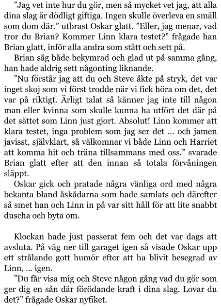 ”Jag vet inte hur du gör, men så mycket vet jag, att alla dina slag är dödligt giftiga. Ingen skulle överleva en smäll som dom där.” utbrast Oskar glatt. ”Eller, jag menar, vad tror du Brian? Kommer Linn klara testet?” frågade han Brian glatt, inför alla andra som stått och sett på. Brian såg både bekymrad och glad ut på samma gång, han hade aldrig sett någonting liknande. ”Nu förstår jag att du och Steve åkte på stryk, det var inget skoj som vi först trodde när vi fick höra om det, det var på riktigt. Ärligt talat så känner jag inte till någon man eller kvinna som skulle kunna ha utfört det där på det sättet som Linn just gjort. Absolut! Linn kommer att klara testet, inga problem som jag ser det … och jamen javisst, självklart, så välkomnar vi både Linn och Harriet att komma hit och träna tillsammans med oss.” svarade Brian glatt efter att den innan så totala förvåningen släppt. Oskar gick och pratade några vänliga ord med några bekanta bland åskådarna som hade samlats och därefter så smet han och Linn in på var sitt håll för att lite snabbt duscha och byta om.  Klockan hade just passerat fem och det var dags att avsluta. På väg ner till garaget igen så visade Oskar upp ett strålande gott humör efter att ha blivit besegrad av Linn, … igen. ”Du får visa mig och Steve någon gång vad du gör som ger dig en sån där förödande kraft i dina slag. Lovar du det?” frågade Oskar nyfiket.