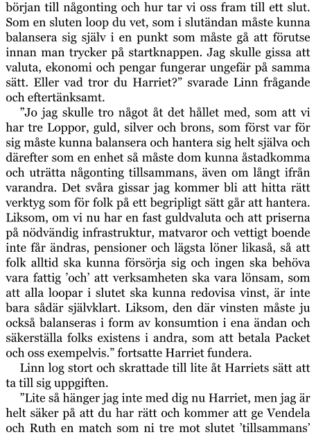 början till någonting och hur tar vi oss fram till ett slut. Som en sluten loop du vet, som i slutändan måste kunna balansera sig själv i en punkt som måste gå att förutse innan man trycker på startknappen. Jag skulle gissa att valuta, ekonomi och pengar fungerar ungefär på samma sätt. Eller vad tror du Harriet?” svarade Linn frågande och eftertänksamt. ”Jo jag skulle tro något åt det hållet med, som att vi har tre Loppor, guld, silver och brons, som först var för sig måste kunna balansera och hantera sig helt själva och därefter som en enhet så måste dom kunna åstadkomma och uträtta någonting tillsammans, även om långt ifrån varandra. Det svåra gissar jag kommer bli att hitta rätt verktyg som för folk på ett begripligt sätt går att hantera. Liksom, om vi nu har en fast guldvaluta och att priserna på nödvändig infrastruktur, matvaror och vettigt boende inte får ändras, pensioner och lägsta löner likaså, så att folk alltid ska kunna försörja sig och ingen ska behöva vara fattig ’och’ att verksamheten ska vara lönsam, som att alla loopar i slutet ska kunna redovisa vinst, är inte bara sådär självklart. Liksom, den där vinsten måste ju också balanseras i form av konsumtion i ena ändan och säkerställa folks existens i andra, som att betala Packet och oss exempelvis.” fortsatte Harriet fundera. Linn log stort och skrattade till lite åt Harriets sätt att ta till sig uppgiften. ”Lite så hänger jag inte med dig nu Harriet, men jag är helt säker på att du har rätt och kommer att ge Vendela och Ruth en match som ni tre mot slutet ’tillsammans’