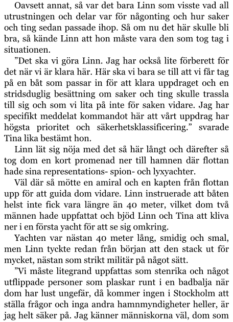 Oavsett annat, så var det bara Linn som visste vad all utrustningen och delar var för någonting och hur saker och ting sedan passade ihop. Så om nu det här skulle bli bra, så kände Linn att hon måste vara den som tog tag i situationen. ”Det ska vi göra Linn. Jag har också lite förberett för det när vi är klara här. Här ska vi bara se till att vi får tag på en båt som passar in för att klara uppdraget och en stridsduglig besättning om saker och ting skulle trassla till sig och som vi lita på inte för saken vidare. Jag har specifikt meddelat kommandot här att vårt uppdrag har högsta prioritet och säkerhetsklassificering.” svarade Tina lika bestämt hon. Linn lät sig nöja med det så här långt och därefter så tog dom en kort promenad ner till hamnen där flottan hade sina representations- spion- och lyxyachter. Väl där så mötte en amiral och en kapten från flottan upp för att guida dom vidare. Linn instruerade att båten helst inte fick vara längre än 40 meter, vilket dom två männen hade uppfattat och bjöd Linn och Tina att kliva ner i en första yacht för att se sig omkring. Yachten var nästan 40 meter lång, smidig och smal, men Linn tyckte redan från början att den stack ut för mycket, nästan som strikt militär på något sätt. ”Vi måste litegrand uppfattas som stenrika och något utflippade personer som plaskar runt i en badbalja när dom har lust ungefär, då kommer ingen i Stockholm att ställa frågor och inga andra hamnmyndigheter heller, är jag helt säker på. Jag känner människorna väl, dom som