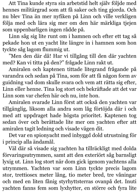 Att Tina kunde styra sin arbetstid helt själv följde med hennes militärgrad som att få saker och ting gjorda. Och nu blev Tina än mer nyfiken på Linn och ville verkligen följa med och lära sig mer om den här märkliga tjejen som uppenbarligen ingen rådde på. Linn såg sig lite runt om i hamnen och efter ett tag så pekade hon ut en yacht lite längre in i hamnen som hon tyckte såg lagom flummig ut. ”Men den där då! Har vi tillgång till den där yachten med? Kan vi titta på den?” frågade Linn rakt ut. Amiralen och kaptenen tittade litegrand frågande på varandra och sedan på Tina, som för att få någon form av guidning vad dom skulle svara och vem att rätta sig efter, Linn eller henne. Tina log stort och bekräftade att det var Linn som var chefen här och nu, inte hon. Amiralen svarade Linn först att också den yachten var tillgänglig, liksom alla andra som låg förtöjda där i och med att uppdraget hade högsta prioritet. Kaptenen tog sedan över och berättade lite mer om yachten efter att amiralen tagit ledning och visade vägen dit. Det var en spionyacht med inbyggd dold utrustning för i princip alla ändamål. Väl där så visade sig yachten ha tillräckligt med dolda förvaringsutrymmen, samt att den exteriört såg barnsligt lyxig ut. Linn log stort när dom gick igenom yachtens alla utrymmen. Yachten var som Linn tyckte precis lagom stor, trettiosex meter lång, tio meter bred, tre våningar och med en liten fånig styrhyttsterras ovanpå det. Inuti yachten fanns fem som lyxhytter, en större och fyra lite