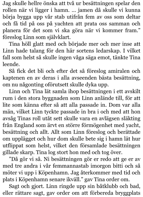 Jag skulle hellre önska att två ur besättningen spelar den rollen när vi ligger i hamn. … jamen då skulle vi kunna börja bygga upp vår stab utifrån fem av oss som deltar och få tid på oss på yachten att prata oss samman och planera för det som vi ska göra när vi kommer fram.” föreslog Linn som självklart. Tina höll glatt med och började mer och mer inse att Linn hade talang för den här sortens ledarskap. I vilket fall som helst så skulle ingen våga säga emot, tänkte Tina leende. Så fick det bli och efter det så föreslog amiralen och kaptenen en av deras i alla avseenden bästa besättning, om nu någonting oförutsett skulle dyka upp. Linn och Tina lät samla ihop besättningen i ett avskilt rum i den stora byggnaden som Linn anlände till, för att lite som känna efter så att alla passade in. Dom var alla män, vilket Linn tyckte passade in bra i och med att hon avsåg Tinas roll utåt sett skulle vara en avlägsen släkting från England som ärvt en större förmögenhet med yacht, besättning och allt. Allt som Linn föreslog och berättade om upplägget och hur dom skulle bete sig i hamn lät hur utflippat som helst, vilket den församlade besättningen gillade skarp. Tina log stort hon med och tog över. ”Då gör vi så. Ni besättningen gör er redo att ge er av med tre andra i vår femmannastab imorgon bitti och så möter vi upp i Köpenhamn. Jag återkommer med tid och plats i Köpenhamn senare ikväll.” gav Tina order om. Sagt och gjort. Linn ringde upp sin båtklubb och bad, eller rättare sagt, gav order om att förbereda bryggplats