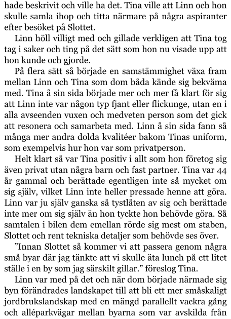 hade beskrivit och ville ha det. Tina ville att Linn och hon skulle samla ihop och titta närmare på några aspiranter efter besöket på Slottet. Linn höll villigt med och gillade verkligen att Tina tog tag i saker och ting på det sätt som hon nu visade upp att hon kunde och gjorde. På flera sätt så började en samstämmighet växa fram mellan Linn och Tina som dom båda kände sig bekväma med. Tina å sin sida började mer och mer få klart för sig att Linn inte var någon typ fjant eller flickunge, utan en i alla avseenden vuxen och medveten person som det gick att resonera och samarbeta med. Linn å sin sida fann så många mer andra dolda kvalitéer bakom Tinas uniform, som exempelvis hur hon var som privatperson. Helt klart så var Tina positiv i allt som hon företog sig även privat utan några barn och fast partner. Tina var 44 år gammal och berättade egentligen inte så mycket om sig själv, vilket Linn inte heller pressade henne att göra. Linn var ju själv ganska så tystlåten av sig och berättade inte mer om sig själv än hon tyckte hon behövde göra. Så samtalen i bilen dem emellan rörde sig mest om staben, Slottet och rent tekniska detaljer som behövde ses över. ”Innan Slottet så kommer vi att passera genom några små byar där jag tänkte att vi skulle äta lunch på ett litet ställe i en by som jag särskilt gillar.” föreslog Tina. Linn var med på det och när dom började närmade sig byn förändrades landskapet till att bli ett mer småskaligt jordbrukslandskap med en mängd parallellt vackra gång och alléparkvägar mellan byarna som var avskilda från