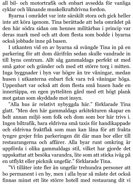 all bil- och motortrafik och enbart avsedda för vanliga cyklar och liknande muskelkraftdrivna fordon. Byarna i området var inte särskilt stora och gick heller inte att köra igenom. Tina berättade att hela området på den här södra sidan om hennes militärbas i princip var deras mark med och att dom flesta som bodde i byarna också jobbade inne på basen. I utkanten vid en av byarna så svängde Tina in på en parkering för att dom därifrån sedan skulle vandrade in till byns centrum. Allt såg gammaldags perfekt ut med små gator och gränder och med ett större torg i mitten. Inga byggnader i byn var högre än tre våningar, medan husen i utkanterna enbart fick vara två våningar höga. Uppenbart var också att dom flesta små husen hade en innertäppa, en egen pytteliten gård med ett högt plank mot gatan som skyddade mot insyn. ”Alla hus är relativt nybyggda här.” förklarade Tina glatt. ”Men den här gammaldags arkitekturen skapar en helt annan miljö som folk och dom som bor här trivs i. Ingen biltrafik, bara eldrivna små taxis för handikappade och eldrivna fraktflak som man kan låna för att frakta tyngre grejer från parkeringen dit där man bor eller till restaurangerna och affärer. Alla byar runt omkring är uppförda i olika gammaldags stil, vilket har gjorde det uppskattat att besöka varandra, lite som att sticka iväg på en utflykt eller picknik ungefär.” förklarade Tina. ”Vi tillåter inte fler än ungefär trehundra personer att bo permanent i en by, men i alla byar så måste det också finnas minst ett lite större hotell med restaurang dit vi