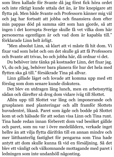 som liten kallade för Svante då jag först fick höra ordet och inte riktigt kunde uttala det än, är lite knepigare att flytta på. Men både Svante och Professorn känner mig väl och jag har fortsatt att jobba och finansiera dom efter min pappas död på samma sätt som han gjorde, så att ingen i det korrupta Sverige skulle få vet vilka dom här personerna egentligen är och vad dom är kapabla till.” förklarade Linn helt ärligt. ”Men absolut Linn, så klart att vi måste få hit dom. Vi fixar vad som helst och om det skulle gå att få Professorn och Svante att trivas, bo och jobba här, då ordnar vi det. Du behöver inte tänka på kostnader Linn, det fixar jag. Vi, du och jag, behöver bara planera för hur det hela med flytten ska gå till.” försäkrade Tina på allvar. Linn gillade läget och lovade att komma upp med ett förslag som dom senare kunde diskutera. Det blev en utdragen lång lunch, men en arbetsnyttig sådan och därefter så drog dom vidare iväg till Slottet. Allén upp till Slottet var lång och imponerande och grusplanen med planteringar och allt framför Slottets huvudentré, likaså. Paret som ägde och bodde på Slottet kom ut och hälsade för att sedan visa Linn och Tina runt. Tina hade redan innan förberett dom vad besöket gällde och paret, som nu var i övre medelåldern, verkade inget hellre än att vilja flytta därifrån till en annan mindre och mer lätthanterlig fastighet för pengarna som Tina hade antytt att dom skulle kunna få vid en försäljning. Så det blev ett vänligt och välkomnande mottagande med paret i ledningen som inte undanhöll någonting.