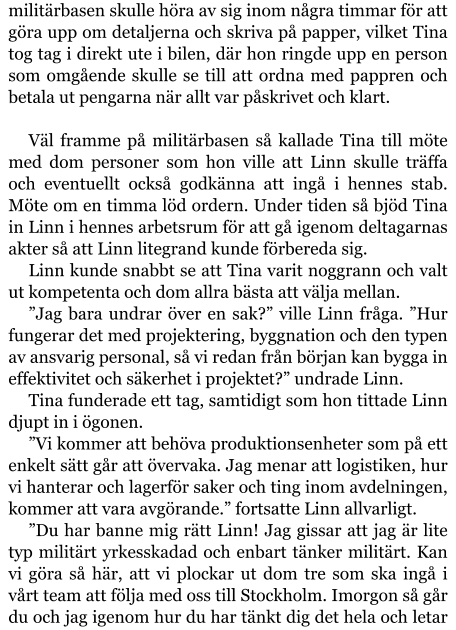 militärbasen skulle höra av sig inom några timmar för att göra upp om detaljerna och skriva på papper, vilket Tina tog tag i direkt ute i bilen, där hon ringde upp en person som omgående skulle se till att ordna med pappren och betala ut pengarna när allt var påskrivet och klart.  Väl framme på militärbasen så kallade Tina till möte med dom personer som hon ville att Linn skulle träffa och eventuellt också godkänna att ingå i hennes stab. Möte om en timma löd ordern. Under tiden så bjöd Tina in Linn i hennes arbetsrum för att gå igenom deltagarnas akter så att Linn litegrand kunde förbereda sig. Linn kunde snabbt se att Tina varit noggrann och valt ut kompetenta och dom allra bästa att välja mellan. ”Jag bara undrar över en sak?” ville Linn fråga. ”Hur fungerar det med projektering, byggnation och den typen av ansvarig personal, så vi redan från början kan bygga in effektivitet och säkerhet i projektet?” undrade Linn. Tina funderade ett tag, samtidigt som hon tittade Linn djupt in i ögonen. ”Vi kommer att behöva produktionsenheter som på ett enkelt sätt går att övervaka. Jag menar att logistiken, hur vi hanterar och lagerför saker och ting inom avdelningen, kommer att vara avgörande.” fortsatte Linn allvarligt. ”Du har banne mig rätt Linn! Jag gissar att jag är lite typ militärt yrkesskadad och enbart tänker militärt. Kan vi göra så här, att vi plockar ut dom tre som ska ingå i vårt team att följa med oss till Stockholm. Imorgon så går du och jag igenom hur du har tänkt dig det hela och letar