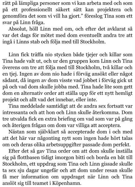 rätt på lämpliga personer som vi kan arbeta med och som på ett professionellt säkert sätt kan projektera och genomföra det som vi vill ha gjort.” föreslog Tina som ett svar på Linn fråga. Absolut, höll Linn med om, och efter det avklarat så var det dags för mötet med dom eventuellt andra tre att ingå i Linns stab och följa med till Stockholm.  Linn fick träffa nio stycken både tjejer och killar som Tina hade valt ut, och ur den gruppen kom Linn och Tina överens om tre att följa med till Stockholm, två killar och en tjej. Ingen av dom nio hade i förväg ansökt eller något sådant, då ingen av dom visste vad jobbet i förväg gick ut på och vad dom skulle jobba med. Tina hade lite som gett dom en alternativ order att ställa upp för ett nytt hemligt projekt och allt vad det innebar, eller inte. Tina meddelade samtidigt att de andra sex fortsatt var intressanta och att hon och Linn skulle återkomma. Dom tre utvalda fick en extra briefing om vad som var på gång och återigen frågan om dom var villiga att acceptera. Nästan som självklart så accepterade dom i och med att det här var någonting nytt som ingen hade hört talas om och deras olika arbetsuppgifter passade dom perfekt. Efter det så gav Tina order om att dom skulle inställa sig på flottbasen tidigt imorgon bitti och borda en båt till Stockholm, ett uppdrag som Tina och Linn gissade skulle ta sex sju dagar ungefär och att dom under resan skulle få mer information om uppdraget när Linn och Tina anslöt sig till teamet i Köpenhamn.