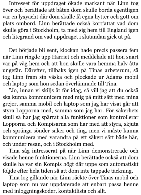 Intresset för uppdraget ökade markant när Linn tog över och berättade att båten dom skulle borda egentligen var en lyxyacht där dom skulle få egna hytter och gott om plats ombord. Linn berättade också kortfattat vad dom skulle göra i Stockholm, ta med sig hem till England igen och litegrand om vad uppdraget i slutändan gick ut på.  Det började bli sent, klockan hade precis passera fem när Linn ringde upp Harriet och meddelade att hon snart var på väg hem och att hon skulle vara hemma halv åtta ungefär. Därefter, tillbaks igen på Tinas arbetsrum, så tog Linn fram sin väska och plockade ur Adams mobil och laptop som hon sedan överlämnade till Tina. ”Jo, innan vi skiljs åt för idag, så vill jag att du också ska kunna kommunicera med mig på mitt sätt med mina grejer, samma mobil och laptop som jag har visat går att styra Lopporna med, samma som jag har. För säkerhets skull så har jag spärrat alla funktioner som kontrollerar Lopporna och Kompisarna som har med att styra, skjuta och spränga sönder saker och ting, men vi måste kunna kommunicera med varandra på ett säkert sätt både här, och under resan, och i Stockholm med. Tina såg intresserat på när Linn demonstrerade och visade henne funktionerna. Linn berättade också att dom skulle ha var sin Kompis högt där uppe som automatiskt följde efter hela tiden så att dom inte tappade täckning. Tina log gillande när Linn räckte över Tinas mobil och laptop som nu var uppdaterade att enbart passa henne med inloggningskoder, kontaktlista och allt.