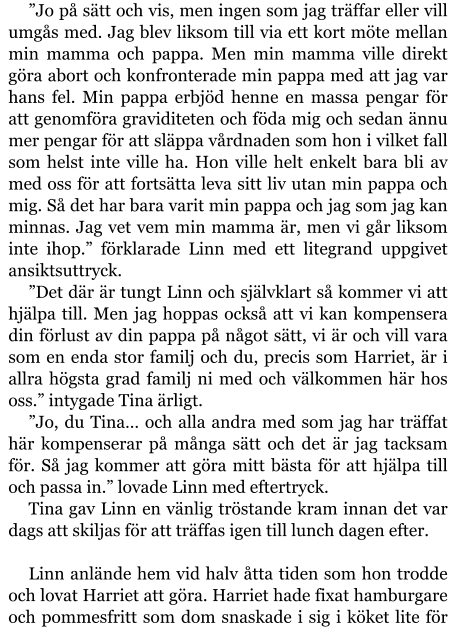 ”Jo på sätt och vis, men ingen som jag träffar eller vill umgås med. Jag blev liksom till via ett kort möte mellan min mamma och pappa. Men min mamma ville direkt göra abort och konfronterade min pappa med att jag var hans fel. Min pappa erbjöd henne en massa pengar för att genomföra graviditeten och föda mig och sedan ännu mer pengar för att släppa vårdnaden som hon i vilket fall som helst inte ville ha. Hon ville helt enkelt bara bli av med oss för att fortsätta leva sitt liv utan min pappa och mig. Så det har bara varit min pappa och jag som jag kan minnas. Jag vet vem min mamma är, men vi går liksom inte ihop.” förklarade Linn med ett litegrand uppgivet ansiktsuttryck. ”Det där är tungt Linn och självklart så kommer vi att hjälpa till. Men jag hoppas också att vi kan kompensera din förlust av din pappa på något sätt, vi är och vill vara som en enda stor familj och du, precis som Harriet, är i allra högsta grad familj ni med och välkommen här hos oss.” intygade Tina ärligt. ”Jo, du Tina… och alla andra med som jag har träffat här kompenserar på många sätt och det är jag tacksam för. Så jag kommer att göra mitt bästa för att hjälpa till och passa in.” lovade Linn med eftertryck. Tina gav Linn en vänlig tröstande kram innan det var dags att skiljas för att träffas igen till lunch dagen efter.  Linn anlände hem vid halv åtta tiden som hon trodde och lovat Harriet att göra. Harriet hade fixat hamburgare och pommesfritt som dom snaskade i sig i köket lite för