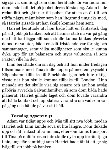 sig själva, samtidigt som dom berättade för varandra hur dom hade haft det på jobbet deras första dag. Adam hade redan ätit och gått ner till puben för att ta en öl till och träffa några människor som han litegrand umgicks med, så Harriet gissade att han skulle komma hem sent. Harriet berättade att hon hade haft en fantastisk dag på sitt jobb på banken och att hennes stab nu var på gång med att kartlägga allt som skulle kunna tänkas påverka deras tre valutor, både enskilt fristående var för sig och sammantaget, samt vilka möjligheter som skulle kunna dyka upp för att balansera och styra valutorna så som Pakten ville ha det. Linn berättade om sin dag och att hon under fredagen tillsammans med Tina skulle hoppa på med en lyxyacht i Köpenhamn tillbaks till Stockholm igen och inte riktigt visste när hon skulle komma tillbaks till London. Linn menade att det skulle visa sig senare och att hon avsåg påbörja avveckla Salvanifamiljen så som dom båda hade planerat. Harriet gillade läget och dom lovade varandra att hålla kontakt och uppdatera varandra om vad som var på gång och hände på var sitt håll.  	Torsdag 05sep2041 Adam var tidigt uppe och iväg till sitt nya jobb, medan Harriet och Linn kunde sova ut lite längre. Dom dukade upp och åt frukost tillsammans, eftersom Linns transport till Tina på militärbasen inte skulle dyka upp förrän tjugo i nio, ungefär samtidigt som Harriet hade tänkt att ge sig iväg till sitt jobb på banken.